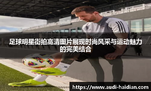 足球明星街拍高清图片展现时尚风采与运动魅力的完美结合